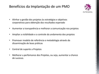 Benefícios da Implantação de um PMO
• Alinhar a gestão dos projetos às estratégias e objetivos
corporativos para obtenção dos resultados esperado
• Aumentar a transparência e melhorar a comunicação nos projetos
• Ampliar a visibilidade e o controle do andamento dos projetos
• Promover modelo de referência e metodologia através da
disseminação de boas práticas
• Central de suporte a Projetos
• Melhorar a perfomance dos Projetos, ou seja, aumentar a chance
de sucesso.
 