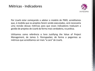 Métricas - Indicadores
Por Lisarb estar começando a adotar o modelo de PMO, acreditamos
que, à medida que os projetos forem sendo executados, será necessária
uma revisão dessas métricas para que esses indicadores traduzam a
gestão de projetos de Lisarb da forma mais verdadeira, na prática.
Utilizamos como referência o livro Justifying the Value of Project
Management, de James S. Pennypacker, de forma a pegarmos as
métricas que acreditamos ser mais “a cara” de Lisarb.
 