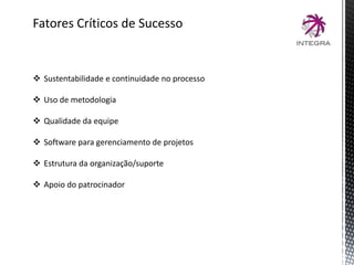 Fatores Críticos de Sucesso
 Sustentabilidade e continuidade no processo
 Uso de metodologia
 Qualidade da equipe
 Software para gerenciamento de projetos
 Estrutura da organização/suporte
 Apoio do patrocinador
 