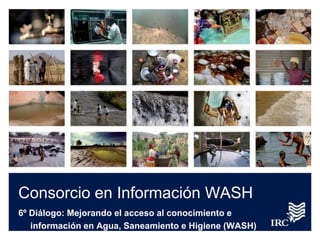 Consorcio en Información WASH
6º Diálogo: Mejorando el acceso al conocimiento e
información en Agua, Saneamiento e Higiene (WASH)
 