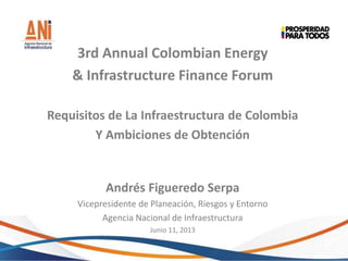 3rd Annual Colombian Energy
& Infrastructure Finance Forum
Requisitos de La Infraestructura de Colombia
Y Ambiciones de Obtención
Andrés Figueredo Serpa
Vicepresidente de Planeación, Riesgos y Entorno
Agencia Nacional de Infraestructura
Junio 11, 2013
 