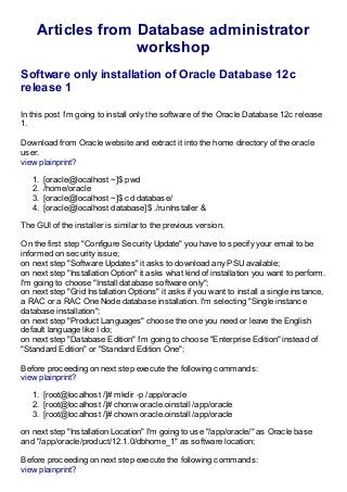 Articles from Database administrator
workshop
Software only installation of Oracle Database 12c
release 1
In this post I'm going to install only the software of the Oracle Database 12c release
1.
Download from Oracle website and extract it into the home directory of the oracle
user.
view plainprint?
1. [oracle@localhost ~]$ pwd
2. /home/oracle
3. [oracle@localhost ~]$ cd database/
4. [oracle@localhost database]$ ./runInstaller &
The GUI of the installer is similar to the previous version.
On the first step "Configure Security Update" you have to specify your email to be
informed on security issue;
on next step "Software Updates" it asks to download any PSU available;
on next step "Installation Option" it asks what kind of installation you want to perform.
I'm going to choose "Install database software only";
on next step "Grid Installation Options" it asks if you want to install a single instance,
a RAC or a RAC One Node database installation. I'm selecting "Single instance
database installation";
on next step "Product Languages" choose the one you need or leave the English
default language like I do;
on next step "Database Edition" I'm going to choose "Enterprise Edition" instead of
"Standard Edition" or "Standard Edition One";
Before proceeding on next step execute the following commands:
view plainprint?
1. [root@localhost /]# mkdir -p /app/oracle
2. [root@localhost /]# chonw oracle.oinstall /app/oracle
3. [root@localhost /]# chown oracle.oinstall /app/oracle
on next step "Installation Location" I'm going to use "/app/oracle/" as Oracle base
and "/app/oracle/product/12.1.0/dbhome_1" as software location;
Before proceeding on next step execute the following commands:
view plainprint?
 