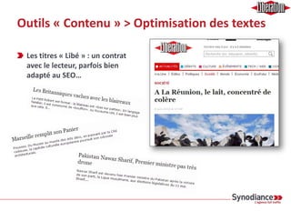 Outils « Contenu » > Optimisation des textes
Une équipe de ~10 personnes pour rédiger les contenus produit
› Initiés à l’utilisation de Google Trends & Adwords Keyword Generator
› Lobbying à long terme
› Appel à des services extérieurs en cours d’étude
Le duplicate est une problématique essentiellement interne
› Utilisation du robot (= Crawler)
› Calcul des taux d’unicité des balises + un taux marginal d’information
› Des choix fonctionnels importants encore à faire 
 