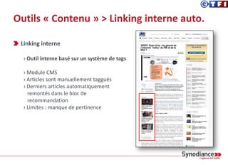 Outils « Contenu » > Optimisation des textes
Conversation typique à la rédaction:
_SEO: « Un sujet remonte bien sur Google News et on a rien dessus. Va-t-
on publier quelque chose? »
_Rédac’: « Il faut d’abord voir si ça a un intérêt éditorial »
Le choix des sujets et de leur mise en avant
appartient complètement à la rédaction.
 
