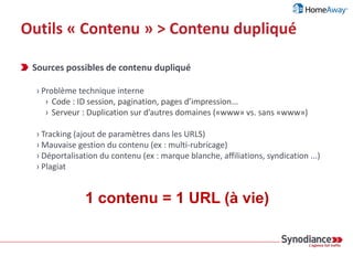 Outils « Contenu » > Contenu dupliqué
Définition du contenu dupliqué par
« Par contenu en double, on entend généralement des blocs de contenu
importants, appartenant à un même domaine ou répartis sur plusieurs
domaines, qui sont identiques ou sensiblement similaires. À l'origine, la
plupart de ces contenus ne sont pas malveillants. »
Source : http://support.google.com/webmasters/bin/answer.py?hl=fr&answer=66359
 
