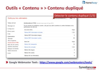 Outils « Contenu » > Contenu dupliqué
Sources possibles de contenu dupliqué
› Problème technique interne
› Code : ID session, pagination, pages d’impression...
› Serveur : Duplication sur d’autres domaines («www» vs. sans «www»)
› Tracking (ajout de paramètres dans les URLS)
› Mauvaise gestion du contenu (ex : multi-rubricage)
› Déportalisation du contenu (ex : marque blanche, affiliations, syndication ...)
› Plagiat
1 contenu = 1 URL (à vie)
 