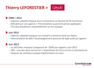 Thierry LEFORESTIER >
2008 > 2012
› Galeries Lafayette dispose d’un e-commerce sur Generix & OS Commerce
› SEO géré par une agence > Préconisations quasiment jamais appliquées
› Très peu d’audience, essentiellement sur les marques
Juin 2012
› Galeries Lafayette inaugure son nouvel E-commerce basé sur Hybris
› Internalisation du SEO / Accompagnement ponctuel de type audit par agence
Juin 2013
› Le SEO (Hors marque) à progressé de ~250% par rapport a juin 2012
› SEO = une des deux sources les + importantes de CA sur le site e-commerce GL
› Toujours de nombreux projets d’optimisation en cours
 
