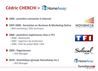 Cédric CHERCHI >
1996 : première connexion à Internet
1997-2000 : formation en Business & Marketing Online
› 80% marketing / 20% technique
2000 : premières expériences chez e-TF1
› 2000 : Webmaster
› 2002 : Ingénieur de production
› 2006 : Chef de projet Web / SEO
2009 : PagesJaunes
› SEO Manager
2010 : Homelidays (groupe HomeAway Inc.)
› SEO Manager
 