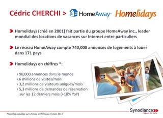 Cédric CHERCHI >
Homelidays (créé en 2001) fait partie du groupe HomeAway inc., leader
mondial des locations de vacances sur Internet entre particuliers
Le réseau HomeAway compte 740,000 annonces de logements à louer
dans 171 pays
Homelidays en chiffres *:
› 90,000 annonces dans le monde
› 6 millions de visites/mois
› 3,2 millions de visiteurs uniques/mois
› 5,3 millions de demandes de réservation
sur les 12 derniers mois (+18% YoY)
*Données calculées sur 12 mois, arrêtées au 31 mars 2013
 