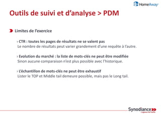 Outils de suivi et d’analyse > PDM
Préparation
› Etape 1 : construction d’un index de mots-clés définitif
Source : Contenus du site, contenus des sites des concurrents, Google Adwords/Suggest etc.
› Etape 2 : associer un potentiel de trafic à chaque mot-clé
Sources (actualisables) : Google Adwords, SEM Rush etc.
› Etape 3 : préparer un modèle de scoring par rapport aux CTR estimés
Objectif : évaluer de manière statistique le potentiel de trafic / mot-clé / position
Cycle d’analyse
› Etape 1 : récupérer les positions pour chaque mot-clé
Source : SERP, position des N premiers résultats
› Etape 2 : calculer le potentiel de trafic de chaque résultat
Pour tous les résultats, y compris les concurrents non identifiés
Source : http://connect.relevance.com/a-tale-of-two-studies-establishing-google-bing-click_through-rates
 