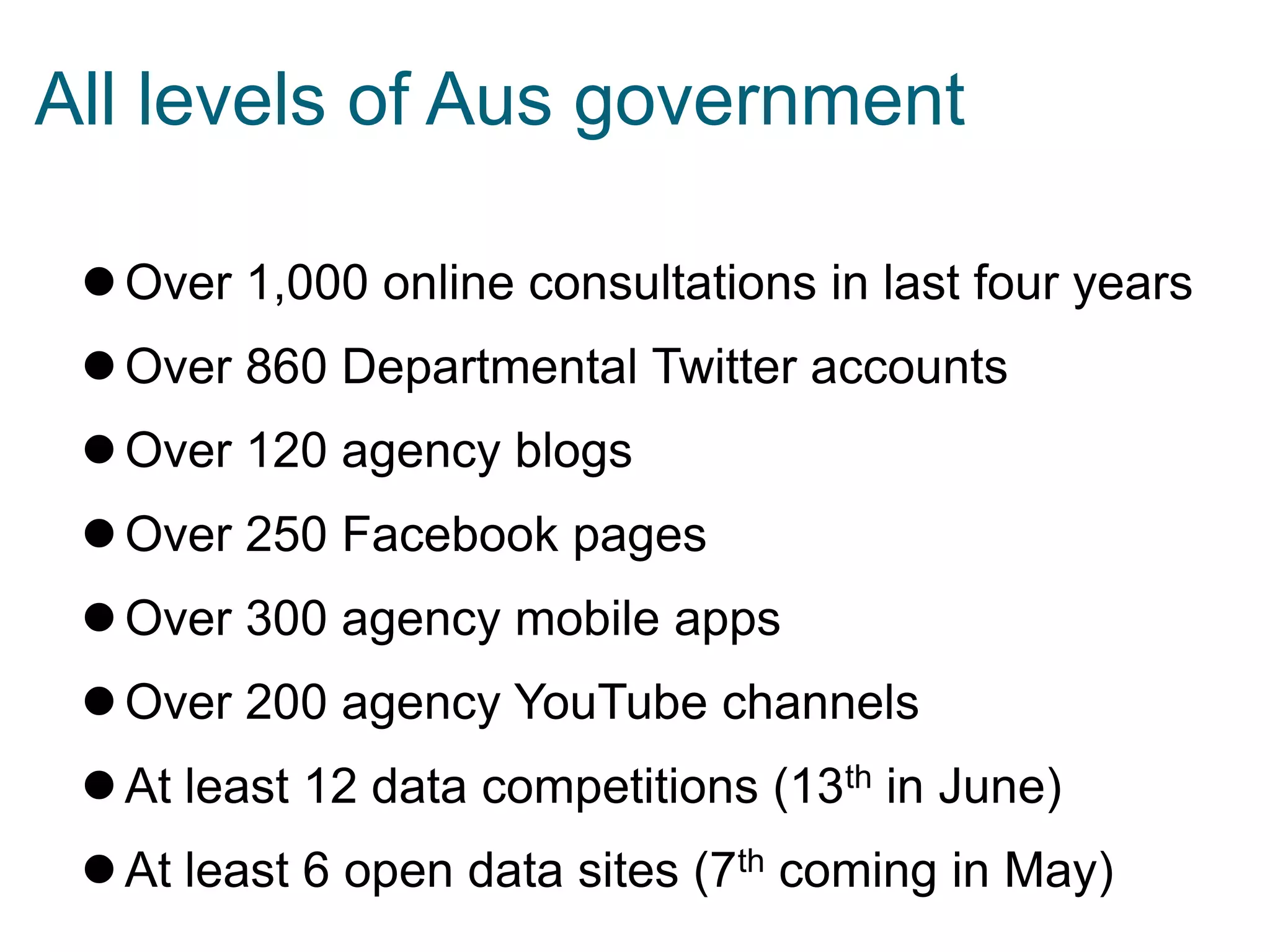 Over 1,000 online consultations in last four years
Over 860 Departmental Twitter accounts
Over 120 agency blogs
Over 250 Facebook pages
Over 300 agency mobile apps
Over 200 agency YouTube channels
At least 12 data competitions (13th in June)
At least 6 open data sites (7th coming in May)
All levels of Aus government
 