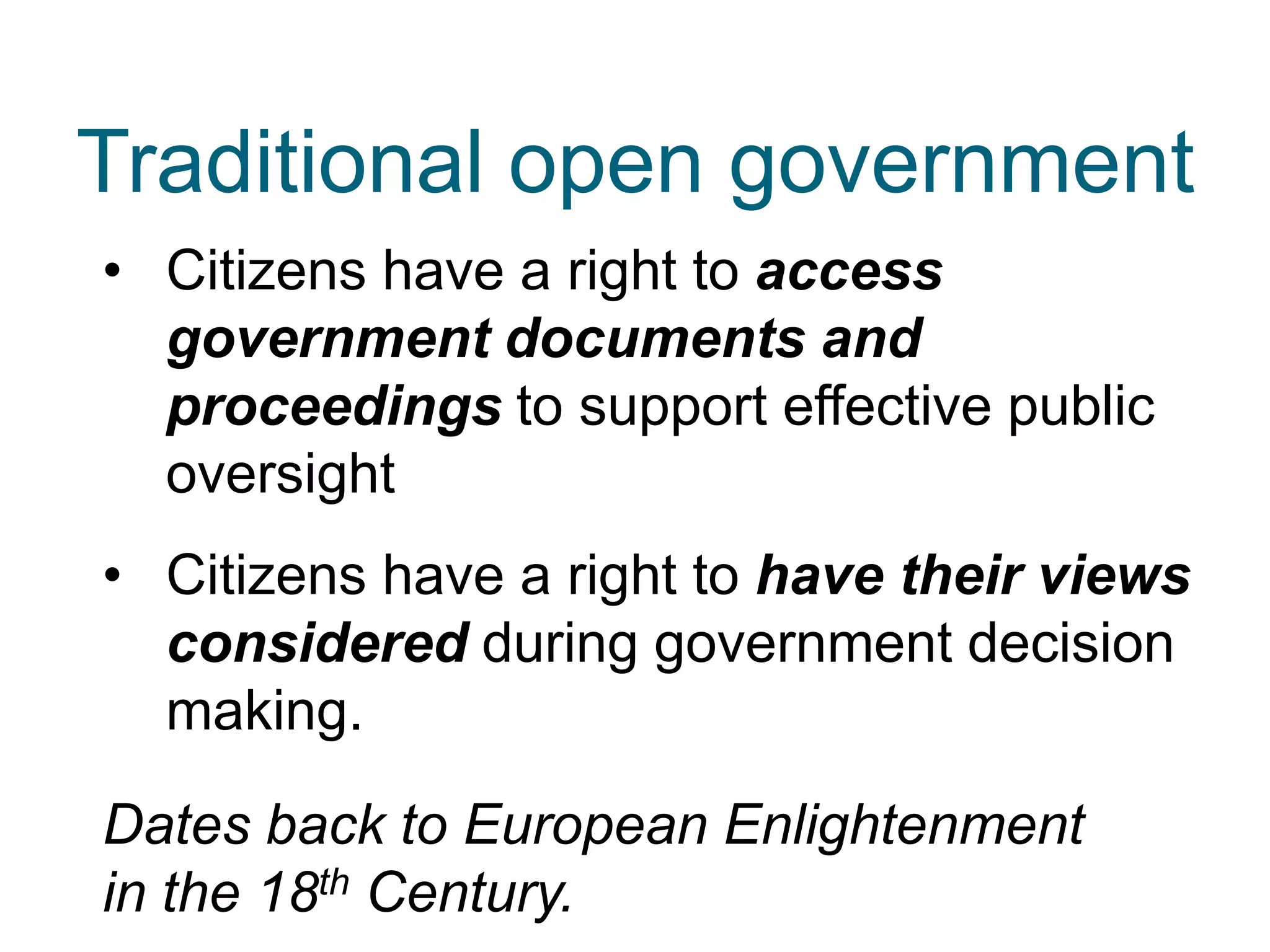 • Citizens have a right to access
government documents and
proceedings to support effective public
oversight
• Citizens have a right to have their views
considered during government decision
making.
Dates back to European Enlightenment
in the 18th Century.
Traditional open government
 