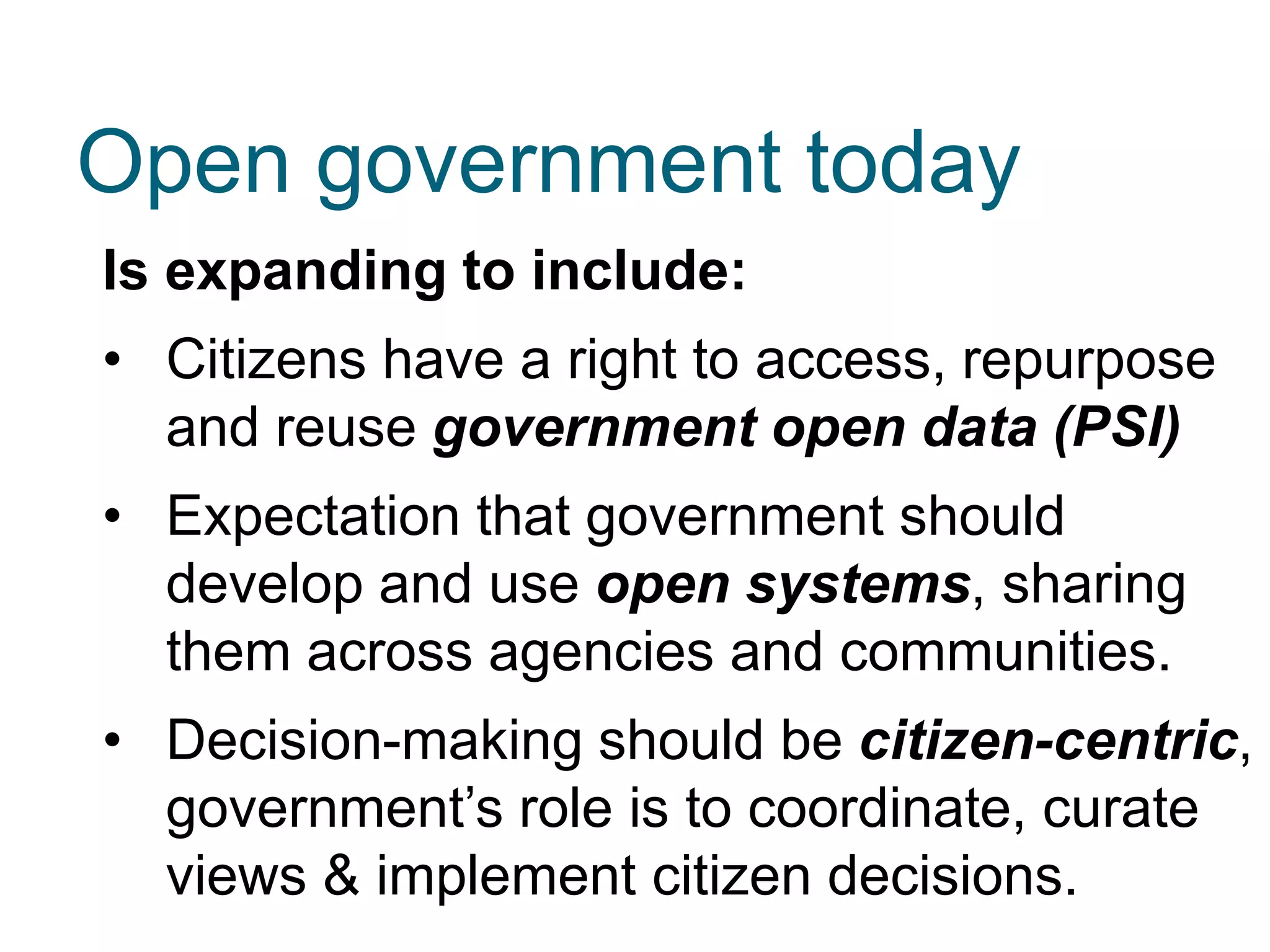 Is expanding to include:
• Citizens have a right to access, repurpose
and reuse government open data (PSI)
• Expectation that government should
develop and use open systems, sharing
them across agencies and communities.
• Decision-making should be citizen-centric,
government’s role is to coordinate, curate
views & implement citizen decisions.
Open government today
 