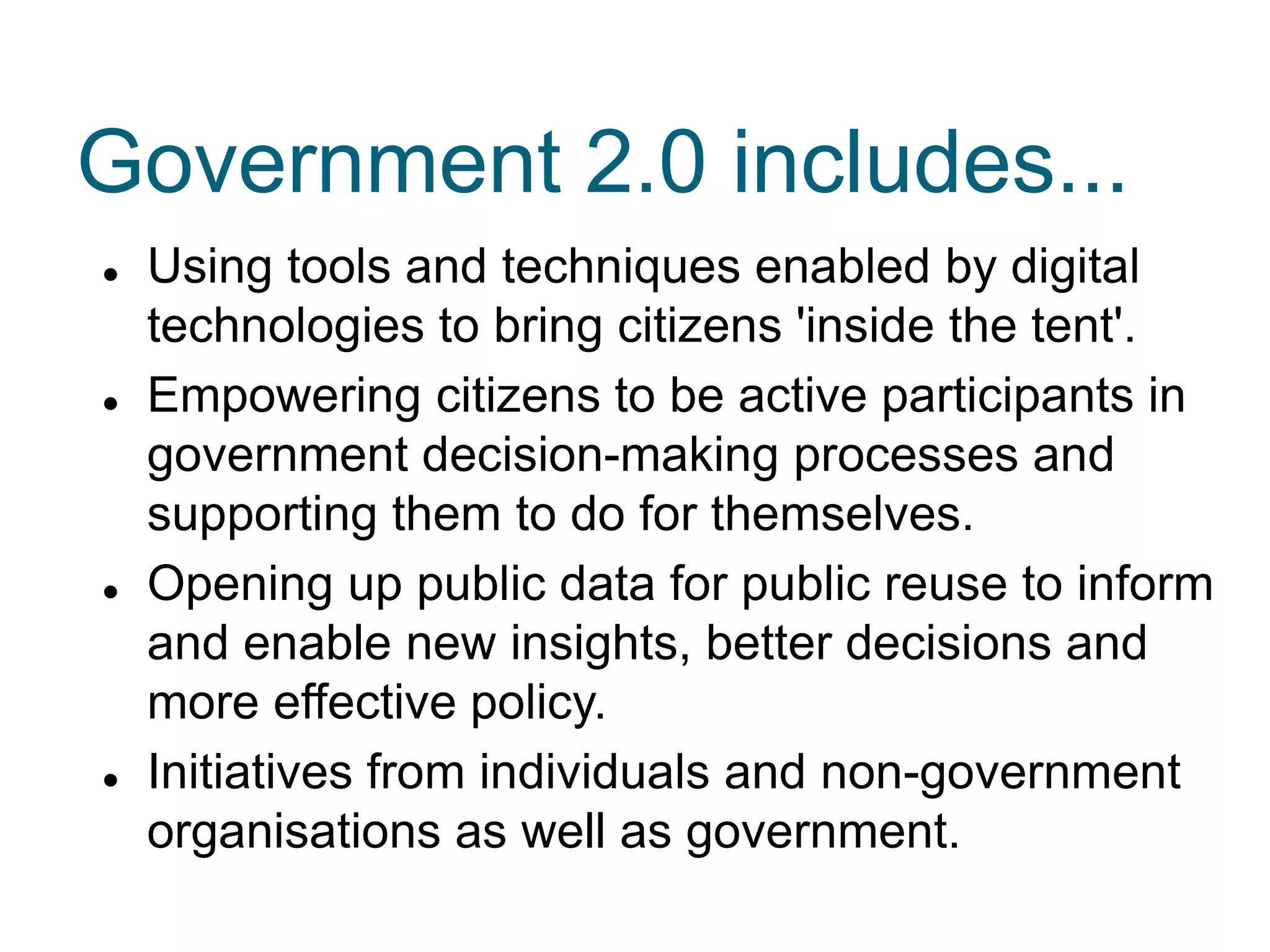  Using tools and techniques enabled by digital
technologies to bring citizens 'inside the tent'.
 Empowering citizens to be active participants in
government decision-making processes and
supporting them to do for themselves.
 Opening up public data for public reuse to inform
and enable new insights, better decisions and
more effective policy.
 Initiatives from individuals and non-government
organisations as well as government.
Government 2.0 includes...
 