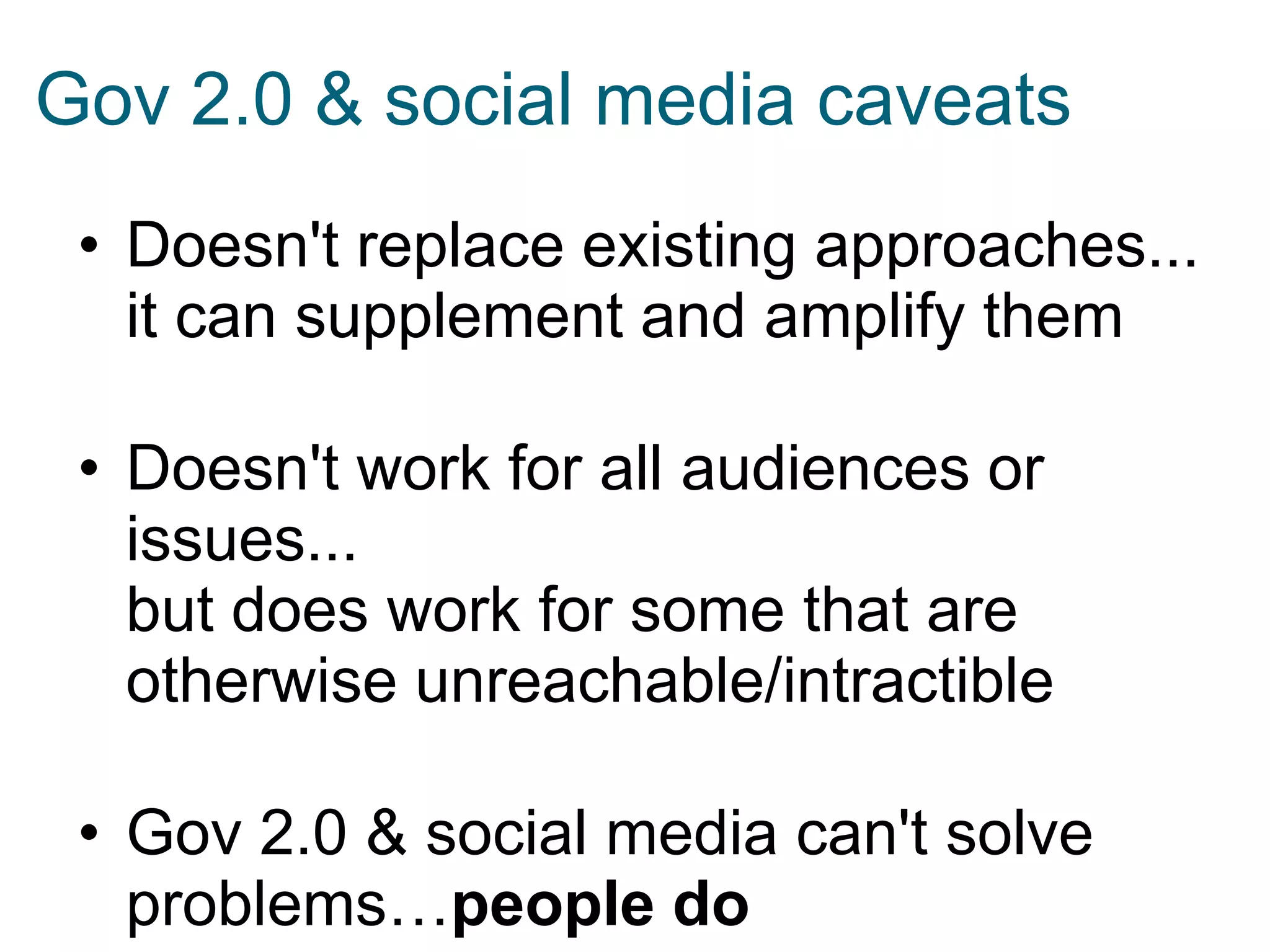 • Doesn't replace existing approaches...
it can supplement and amplify them
• Doesn't work for all audiences or
issues...
but does work for some that are
otherwise unreachable/intractible
• Gov 2.0 & social media can't solve
problems…people do
Gov 2.0 & social media caveats
 