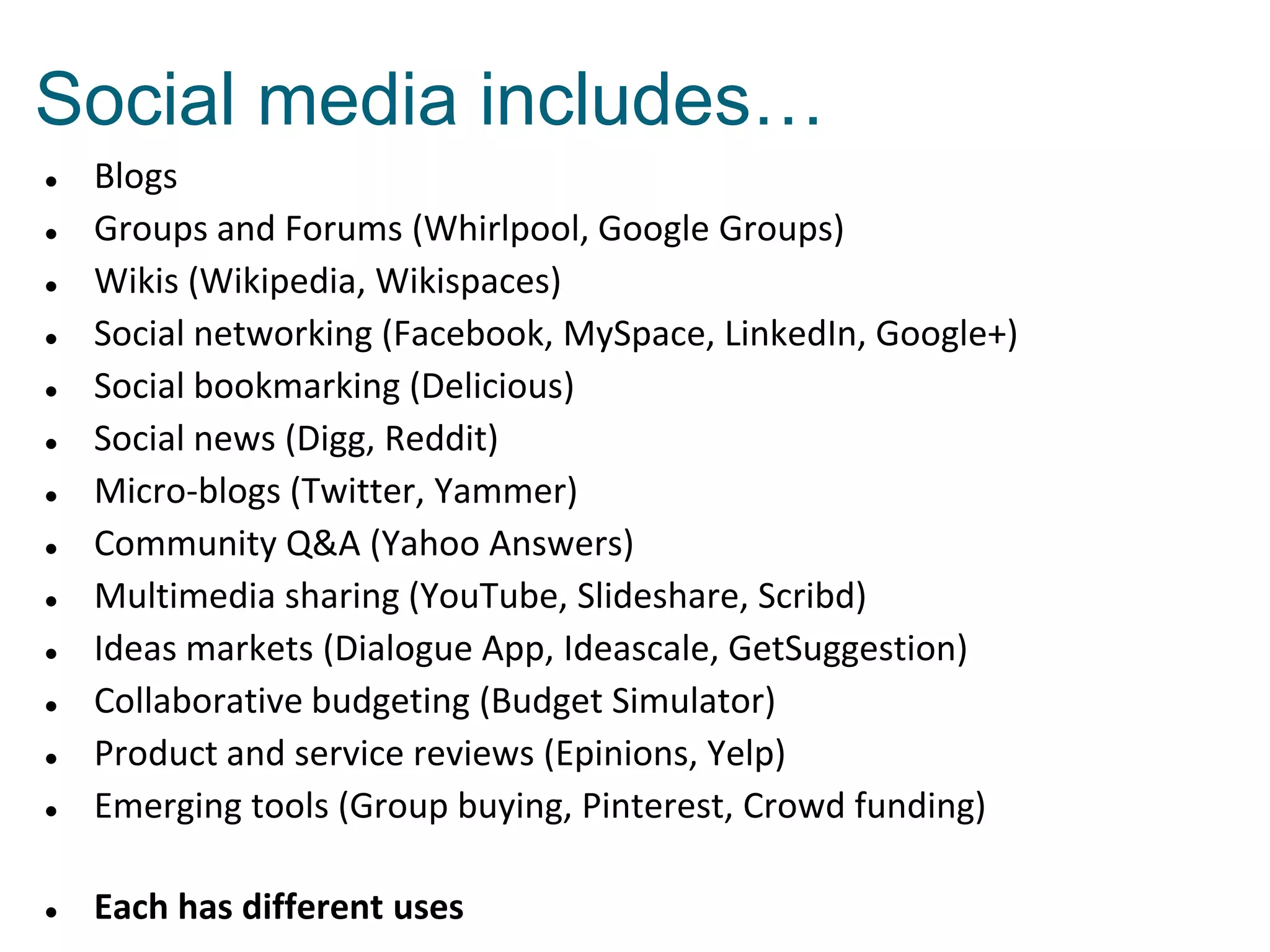  Blogs
 Groups and Forums (Whirlpool, Google Groups)
 Wikis (Wikipedia, Wikispaces)
 Social networking (Facebook, MySpace, LinkedIn, Google+)
 Social bookmarking (Delicious)
 Social news (Digg, Reddit)
 Micro-blogs (Twitter, Yammer)
 Community Q&A (Yahoo Answers)
 Multimedia sharing (YouTube, Slideshare, Scribd)
 Ideas markets (Dialogue App, Ideascale, GetSuggestion)
 Collaborative budgeting (Budget Simulator)
 Product and service reviews (Epinions, Yelp)
 Emerging tools (Group buying, Pinterest, Crowd funding)
 Each has different uses
Social media includes…
 