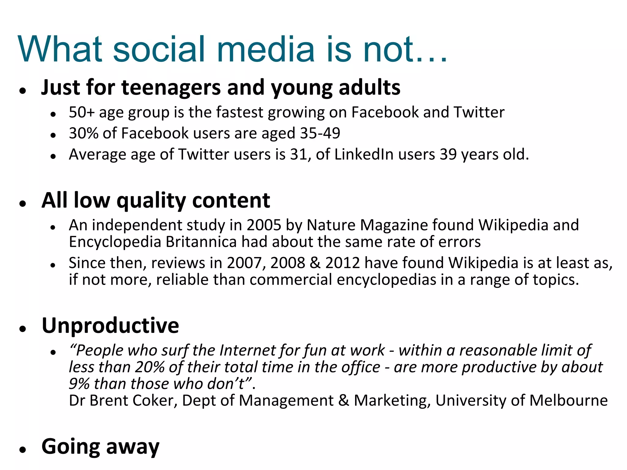 Just for teenagers and young adults
 50+ age group is the fastest growing on Facebook and Twitter
 30% of Facebook users are aged 35-49
 Average age of Twitter users is 31, of LinkedIn users 39 years old.
 All low quality content
 An independent study in 2005 by Nature Magazine found Wikipedia and
Encyclopedia Britannica had about the same rate of errors
 Since then, reviews in 2007, 2008 & 2012 have found Wikipedia is at least as,
if not more, reliable than commercial encyclopedias in a range of topics.
 Unproductive
 “People who surf the Internet for fun at work - within a reasonable limit of
less than 20% of their total time in the office - are more productive by about
9% than those who don’t”.
Dr Brent Coker, Dept of Management & Marketing, University of Melbourne
 Going away
What social media is not…
 