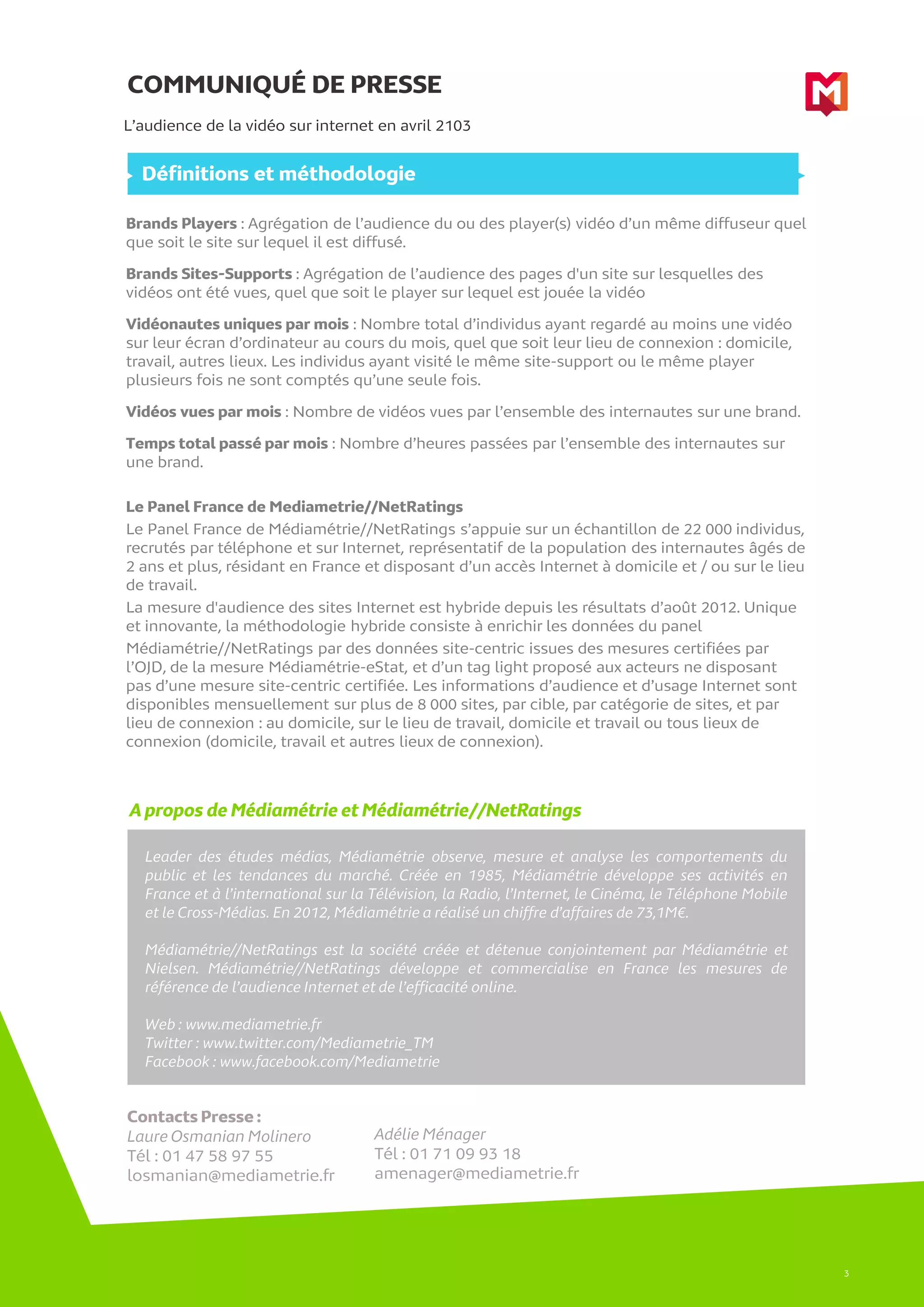 COMMUNIQUÉ DE PRESSE
A propos de Médiamétrie et Médiamétrie//NetRatings
L’audience de la vidéo sur internet en avril 2103
Leader des études médias, Médiamétrie observe, mesure et analyse les comportements du
public et les tendances du marché. Créée en 1985, Médiamétrie développe ses activités en
France et à l’international sur la Télévision, la Radio, l’Internet, le Cinéma, le Téléphone Mobile
et le Cross-Médias. En 2012, Médiamétrie a réalisé un chiffre d’affaires de 73,1M€.
Médiamétrie//NetRatings est la société créée et détenue conjointement par Médiamétrie et
Nielsen. Médiamétrie//NetRatings développe et commercialise en France les mesures de
référence de l’audience Internet et de l’efficacité online.
Web : www.mediametrie.fr
Twitter : www.twitter.com/Mediametrie_TM
Facebook : www.facebook.com/Mediametrie
Contacts Presse :
Laure Osmanian Molinero
Tél : 01 47 58 97 55
losmanian@mediametrie.fr
Adélie Ménager
Tél : 01 71 09 93 18
amenager@mediametrie.fr
3
Définitions et méthodologie
Brands Players : Agrégation de l’audience du ou des player(s) vidéo d’un même diffuseur quel
que soit le site sur lequel il est diffusé.
Brands Sites-Supports : Agrégation de l’audience des pages d'un site sur lesquelles des
vidéos ont été vues, quel que soit le player sur lequel est jouée la vidéo
Vidéonautes uniques par mois : Nombre total d’individus ayant regardé au moins une vidéo
sur leur écran d’ordinateur au cours du mois, quel que soit leur lieu de connexion : domicile,
travail, autres lieux. Les individus ayant visité le même site-support ou le même player
plusieurs fois ne sont comptés qu’une seule fois.
Vidéos vues par mois : Nombre de vidéos vues par l’ensemble des internautes sur une brand.
Temps total passé par mois : Nombre d’heures passées par l’ensemble des internautes sur
une brand.
Le Panel France de Mediametrie//NetRatings
Le Panel France de Médiamétrie//NetRatings s’appuie sur un échantillon de 22 000 individus,
recrutés par téléphone et sur Internet, représentatif de la population des internautes âgés de
2 ans et plus, résidant en France et disposant d’un accès Internet à domicile et / ou sur le lieu
de travail.
La mesure d'audience des sites Internet est hybride depuis les résultats d’août 2012. Unique
et innovante, la méthodologie hybride consiste à enrichir les données du panel
Médiamétrie//NetRatings par des données site-centric issues des mesures certifiées par
l’OJD, de la mesure Médiamétrie-eStat, et d’un tag light proposé aux acteurs ne disposant
pas d’une mesure site-centric certifiée. Les informations d’audience et d’usage Internet sont
disponibles mensuellement sur plus de 8 000 sites, par cible, par catégorie de sites, et par
lieu de connexion : au domicile, sur le lieu de travail, domicile et travail ou tous lieux de
connexion (domicile, travail et autres lieux de connexion).
 