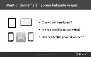 Want	
 ondernemers	
 hebben	
 bekende	
 vragen:	
 
Work	
 Anywhere	
 CEO	
 Update	
 11	
 juni	
 2013	
 -­‐13-­‐	
 
•  Zijn	
 wij	
 wel	
 bereikbaar?	
 
•  Is	
 onze	
 bedrijfsdata	
 wel	
 veilig?	
 
•  Kan	
 er	
 eﬀec6ef	
 gewerkt	
 worden?	
 
 