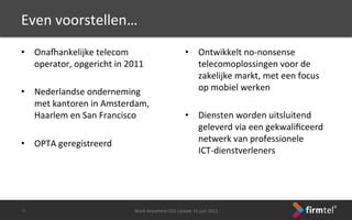 Even	
 voorstellen…	
 
•  Ona7ankelijke	
 telecom	
 
operator,	
 opgericht	
 in	
 2011	
 
	
 
•  Nederlandse	
 onderneming	
 
met	
 kantoren	
 in	
 Amsterdam,	
 
Haarlem	
 en	
 San	
 Francisco	
 
	
 
•  OPTA	
 geregistreerd	
 
	
 
Work	
 Anywhere	
 CEO	
 Update	
 11	
 juni	
 2013	
 -­‐2-­‐	
 
•  Ontwikkelt	
 no-­‐nonsense	
 
telecomoplossingen	
 voor	
 de	
 
zakelijke	
 markt,	
 met	
 een	
 focus	
 
op	
 mobiel	
 werken	
 
	
 
•  Diensten	
 worden	
 uitsluitend	
 
geleverd	
 via	
 een	
 gekwaliﬁceerd	
 
netwerk	
 van	
 professionele	
 	
 
ICT-­‐dienstverleners	
 
	
 
 