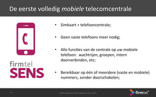 De	
 eerste	
 volledig	
 mobiele	
 telecomcentrale	
 
•  Simkaart	
 +	
 telefooncentrale;	
 
	
 
•  Geen	
 vaste	
 telefoons	
 meer	
 nodig;	
 
	
 
•  Alle	
 funcSes	
 van	
 de	
 centrale	
 op	
 uw	
 mobiele	
 
telefoon:	
 	
 wachtrijen,	
 groepen,	
 intern	
 
doorverbinden,	
 etc;	
 
•  Bereikbaar	
 op	
 één	
 of	
 meerdere	
 (vaste	
 en	
 mobiele)	
 
nummers,	
 zonder	
 doorschakelen;	
 
	
 
Work	
 Anywhere	
 CEO	
 Update	
 11	
 juni	
 2013	
 -­‐24-­‐	
 
 