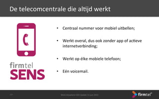 De	
 telecomcentrale	
 die	
 alSjd	
 werkt	
 	
 
	
 
•  Centraal	
 nummer	
 voor	
 mobiel	
 uitbellen;	
 
	
 
•  Werkt	
 overal,	
 dus	
 ook	
 zonder	
 app	
 of	
 acSeve	
 
internetverbinding;	
 
	
 
•  Werkt	
 op	
 élke	
 mobiele	
 telefoon;	
 
•  Eén	
 voicemail.	
 
Work	
 Anywhere	
 CEO	
 Update	
 11	
 juni	
 2013	
 -­‐25-­‐	
 
 