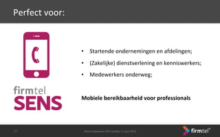 Perfect	
 voor:	
 
	
 
•  Startende	
 ondernemingen	
 en	
 afdelingen;	
 
•  (Zakelijke)	
 dienstverlening	
 en	
 kenniswerkers;	
 
•  Medewerkers	
 onderweg;	
 
	
 
	
 
Mobiele	
 bereikbaarheid	
 voor	
 professionals	
 
Work	
 Anywhere	
 CEO	
 Update	
 11	
 juni	
 2013	
 -­‐26-­‐	
 
 