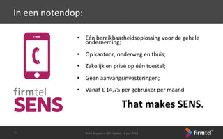 In	
 een	
 notendop:	
 
	
 
•  Eén	
 bereikbaarheidsoplossing	
 voor	
 de	
 gehele	
 
onderneming;	
 
•  Op	
 kantoor,	
 onderweg	
 en	
 thuis;	
 
•  Zakelijk	
 en	
 privé	
 op	
 één	
 toestel;	
 
	
 
•  Geen	
 aanvangsinvesteringen;	
 
•  Vanaf	
 €	
 14,75	
 per	
 gebruiker	
 per	
 maand	
 
	
  	
  	
  	
 That	
 makes	
 SENS.	
 
Work	
 Anywhere	
 CEO	
 Update	
 11	
 juni	
 2013	
 -­‐31-­‐	
 
 
