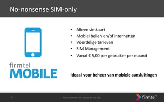 •  Alleen	
 simkaart	
 
•  Mobiel	
 bellen	
 en/of	
 interneren	
 
•  Voordelige	
 tarieven	
 
•  SIM	
 Management	
 
•  Vanaf	
 €	
 5,00	
 per	
 gebruiker	
 per	
 maand	
 
	
 
Ideaal	
 voor	
 beheer	
 van	
 mobiele	
 aanslui6ngen	
 
Work	
 Anywhere	
 CEO	
 Update	
 11	
 juni	
 2013	
 -­‐32-­‐	
 
No-­‐nonsense	
 SIM-­‐only	
 
 