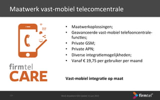•  Maatwerkoplossingen;	
 
•  Geavanceerde	
 vast-­‐mobiel	
 telefooncentrale-­‐
funcSes;	
 
•  Private	
 GSM;	
 
•  Private	
 APN;	
 
•  Diverse	
 integraSemogelijkheden;	
 
•  Vanaf	
 €	
 19,75	
 per	
 gebruiker	
 per	
 maand	
 
	
 
	
 
Vast-­‐mobiel	
 integra6e	
 op	
 maat	
 
	
 
Work	
 Anywhere	
 CEO	
 Update	
 11	
 juni	
 2013	
 -­‐33-­‐	
 
Maatwerk	
 vast-­‐mobiel	
 telecomcentrale	
 
 