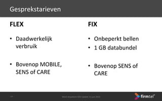 FLEX	
 
	
 
•  Daadwerkelijk	
 
verbruik	
 
•  Bovenop	
 MOBILE,	
 
SENS	
 of	
 CARE	
 
Work	
 Anywhere	
 CEO	
 Update	
 11	
 juni	
 2013	
 -­‐34-­‐	
 
Gesprekstarieven	
 
FIX	
 
	
 
•  Onbeperkt	
 bellen	
 
•  1	
 GB	
 databundel	
 
•  Bovenop	
 SENS	
 of	
 
CARE	
 
 