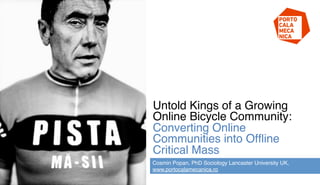 Untold Kings of a Growing
Online Bicycle Community:
Converting Online
Communities into Ofﬂine
Critical Mass !
Cosmin Popan, PhD Sociology Lancaster University UK,
www.portocalamecanica.ro!
 