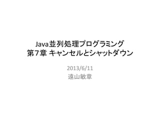 Java並列処理プログラミング	
  
第７章	
  キャンセルとシャットダウン	
2013/6/11	
  
遠山敏章	
 