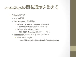 cocos2d-­‐xの開発環境を整える	
 
•  Eclipseの設定	
  
•  Eclipse起動	
  
•  ADT(Eclipse)	
  >	
  環境設定	
  
•  General	
  >	
  Workspace	
  >	
  Linked	
  Resources	
  
•  COCOS2DX	
  è	
  cocos2dxのディレクトリ	
  
•  C/C++	
  >	
  Build	
  >	
  Environment	
  
•  NDK_ROOT	
  è	
  Android	
  NDKのディレクトリ	
  
•  libcocos2dxプロジェクトのインポート	
  
•  File	
  >	
  New	
  >	
  Project	
  
cocos2d-­‐2.1rc0-­‐x-­‐2.1.3/cocos2dx/plaform/android/java	
  
 