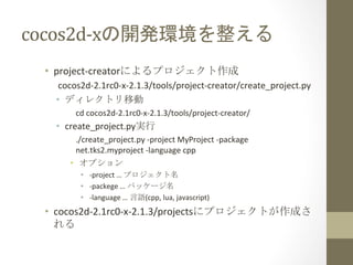 cocos2d-­‐xの開発環境を整える	
 
•  project-­‐creatorによるプロジェクト作成	
  
cocos2d-­‐2.1rc0-­‐x-­‐2.1.3/tools/project-­‐creator/create_project.py	
  
•  ディレクトリ移動	
  
cd	
  cocos2d-­‐2.1rc0-­‐x-­‐2.1.3/tools/project-­‐creator/	
  
•  create_project.py実行	
  
./create_project.py	
  -­‐project	
  MyProject	
  -­‐package	
  
net.tks2.myproject	
  -­‐language	
  cpp	
  
•  オプション	
  
•  -­‐project	
  …	
  プロジェクト名	
  
•  -­‐packege	
  …	
  パッケージ名	
  
•  -­‐language	
  …	
  言語(cpp,	
  lua,	
  javascript)	
  
•  cocos2d-­‐2.1rc0-­‐x-­‐2.1.3/projectsにプロジェクトが作成さ
れる	
  
 