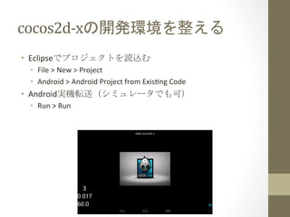 cocos2d-­‐xの開発環境を整える	
 
•  Eclipseでプロジェクトを読込む	
  
•  File	
  >	
  New	
  >	
  Project	
  
•  Android	
  >	
  Android	
  Project	
  from	
  Exishng	
  Code	
  
•  Android実機転送（シミュレータでも可）	
  
•  Run	
  >	
  Run	
  
 