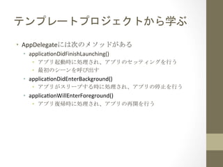 テンプレートプロジェクトから学ぶ	
 
•  AppDelegateには次のメソッドがある	
 
•  applicahonDidFinishLaunching()	
  
•  アプリ起動時に処理され、アプリのセッティングを行う	
 
•  最初のシーンを呼び出す	
 
•  applicahonDidEnterBackground()	
  
•  アプリがスリープする時に処理され、アプリの停止を行う	
 
•  applicahonWillEnterForeground()	
  
•  アプリ復帰時に処理され、アプリの再開を行う	
 
 