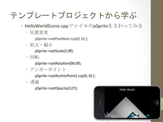 テンプレートプロジェクトから学ぶ	
 
•  HelloWorldScene.cppファイルのpSpriteをさわってみる	
 
•  位置変更	
 
pSprite-­‐>setPosihon(	
  ccp(0,	
  0)	
  );	
  
•  拡大・縮小	
 
pSprite-­‐>setScale(2.0f);	
  
•  回転	
 
pSprite-­‐>setRotahon(90.0f);	
  
•  アンカーポイント	
 
pSprite-­‐>setAnchorPoint(	
  ccp(0,	
  0)	
  );	
  
•  透過	
 
pSprite-­‐>setOpacity(127);	
  
 