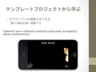 テンプレートプロジェクトから学ぶ	
 
•  オブジェクトを移動させてみる	
 
2秒で画面右端へ移動する	
 
CCMoveTo*	
  move	
  =	
  CCMoveTo::create(2.0f,	
  ccp(size.width,	
  size.height/2)	
  );	
  
pSprite-­‐>runAchon(move);	
  
 
