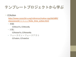 テンプレートプロジェクトから学ぶ	
 
•  CCAchon	
  
h=p://www.cocos2d-­‐x.org/reference/nahve-­‐cpp/dd/d89/
classcocos2d_1_1_c_c_ﬁnite_hme_achon.html	
  
•  移動	
  
CCMoveTo,	
  CCMoveBy	
  
•  回転	
  
CCRotateTo,	
  CCRotateBy	
  
•  フェードイン・フェードアウト	
  
CCFadeIn,	
  CCFadeOut	
 
 