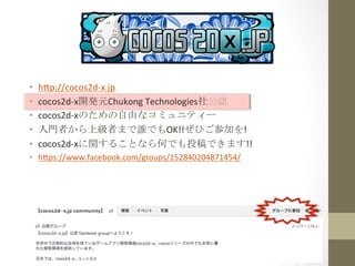 •  h=p://cocos2d-­‐x.jp	
  
•  cocos2d-­‐x開発元Chukong	
  Technologies社公認	
  
•  cocos2d-­‐xのための自由なコミュニティー	
  
•  入門者から上級者まで誰でもOK!!ぜひご参加を!	
  
•  cocos2d-­‐xに関することなら何でも投稿できます!!	
  
•  h=ps://www.facebook.com/groups/152840204871454/	
  
 