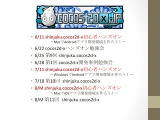 •  6/11	
  shinjuku.cocos2d-­‐x初心者ハンズオン	
  
　　　　〜MacでAndroidアプリ開発環境を作ろう！〜	
 
•  6/22	
  cocos2d-­‐xハンズオン勉強会	
 
•  6/25	
  第9回	
  shinjuku.cocos2d-­‐x	
 
•  6/28	
  第1回	
  cocos2d-­‐x開発事例勉強会	
 
•  7/11	
  shinjuku.cocos2d-­‐x初心者ハンズオン	
  
　　　　〜WindowsでAndroidアプリ開発環境を作ろう！〜	
 
•  7/18	
  第10回	
 shinjuku.cocos2d-­‐x	
  
•  8/M	
  shinjuku.cocos2d-­‐x初心者ハンズオン	
  
　　　　〜MacでiOSアプリ開発環境を作ろう！〜	
 
•  8/M	
  第11回	
 shinjuku.cocos2d-­‐x	
 
 