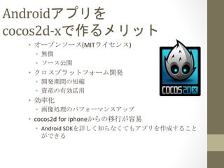 Androidアプリを	
  
cocos2d-­‐xで作るメリット	
 
•  オープンソース(MITライセンス)	
  
•  無償	
  
•  ソース公開	
  
•  クロスプラットフォーム開発	
  
•  開発期間の短縮	
  
•  資産の有効活用	
  
•  効率化	
  
•  画像処理のパフォーマンスアップ	
  
•  cocos2d	
  for	
  iphoneからの移行が容易	
  
•  Android	
  SDKを詳しく知らなくてもアプリを作成すること
ができる	
 
 