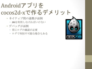 Androidアプリを	
  
cocos2d-­‐xで作るデメリット	
 
•  ネイティブ間の連携が面倒	
  
•  JNIを利用しなければいけない	
  
•  デバッグが面倒	
  
•  常にログの確認が必要	
  
•  ログで判別不可能な場合もある	
  
 