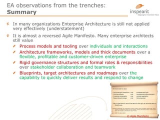 EA observations from the trenches:
Summary
In many organizations Enterprise Architecture is still not applied
very effectively (understatement)
It is almost a reversed Agile Manifesto. Many enterprise architects
still value
Process models and tooling over individuals and interactions
Architecture frameworks, models and thick documents over a
flexible, profitable and customer-driven enterprise
Rigid governance structures and formal roles & responsibilities
over stakeholder collaboration and teamwork
Blueprints, target architectures and roadmaps over the
capability to quickly deliver results and respond to change
10© Agile Manifesto
 