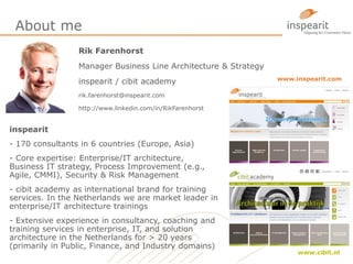 About me
Rik Farenhorst
Manager Business Line Architecture & Strategy
inspearit / cibit academy
rik.farenhorst@inspearit.com
http://www.linkedin.com/in/RikFarenhorst
inspearit
- 170 consultants in 6 countries (Europe, Asia)
- Core expertise: Enterprise/IT architecture,
Business IT strategy, Process Improvement (e.g.,
Agile, CMMI), Security & Risk Management
- cibit academy as international brand for training
services. In the Netherlands we are market leader in
enterprise/IT architecture trainings
- Extensive experience in consultancy, coaching and
training services in enterprise, IT, and solution
architecture in the Netherlands for > 20 years
(primarily in Public, Finance, and Industry domains)
www.inspearit.com
www.cibit.nl
 