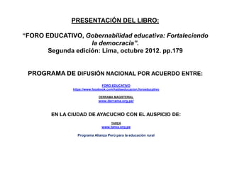 PRESENTACIÓN DEL LIBRO:
“FORO EDUCATIVO, Gobernabilidad educativa: Fortaleciendo
la democracia”.
Segunda edición: Lima, octubre 2012. pp.179
PROGRAMA DE DIFUSIÓN NACIONAL POR ACUERDO ENTRE:
FORO EDUCATIVO
https://www.facebook.com/hablaeducacion.foroeducativo
DERRAMA MAGISTERIAL
www.derrama.org.pe/
EN LA CIUDAD DE AYACUCHO CON EL AUSPICIO DE:
TAREA
www.tarea.org.pe
Programa Alianza Perú para la educación rural
 