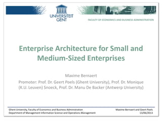 Ghent University, Faculty of Economics and Business Administration
Department of Management Information Science and Operations Management
Maxime Bernaert and Geert Poels
13/06/2013
FACULTY OF ECONOMICS AND BUSINESS ADMINISTRATION
Enterprise Architecture for Small and
Medium-Sized Enterprises
Maxime Bernaert
Promoter: Prof. Dr. Geert Poels (Ghent University), Prof. Dr. Monique
(K.U. Leuven) Snoeck, Prof. Dr. Manu De Backer (Antwerp University)
 