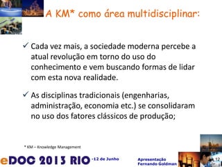 -12 de Junho Apresentação
Fernando Goldman
 Cada vez mais, a sociedade moderna percebe a
atual revolução em torno do uso do
conhecimento e vem buscando formas de lidar
com esta nova realidade.
 As disciplinas tradicionais (engenharias,
administração, economia etc.) se consolidaram
no uso dos fatores clássicos de produção;
* KM – Knowledge Management
A KM* como área multidisciplinar:
12
 