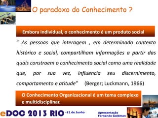 -12 de Junho Apresentação
Fernando Goldman
19
O paradoxo do Conhecimento ?
O Conhecimento Organizacional é um tema complexo
e multidisciplinar.
Embora individual, o conhecimento é um produto social
“ As pessoas que interagem , em determinado contexto
histórico e social, compartilham informações a partir das
quais constroem o conhecimento social como uma realidade
que, por sua vez, influencia seu discernimento,
comportamento e atitude” (Berger; Luckmann, 1966)
19
 